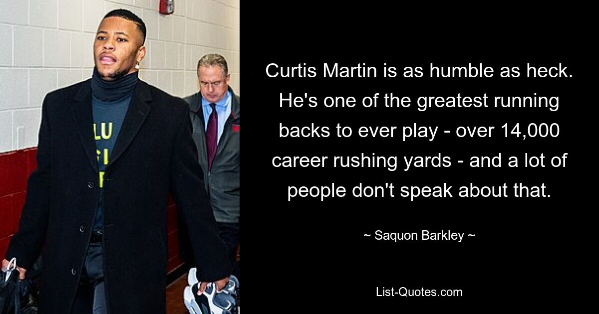 Curtis Martin is as humble as heck. He's one of the greatest running backs to ever play - over 14,000 career rushing yards - and a lot of people don't speak about that. — © Saquon Barkley