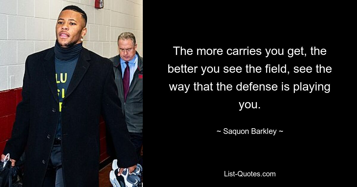 The more carries you get, the better you see the field, see the way that the defense is playing you. — © Saquon Barkley