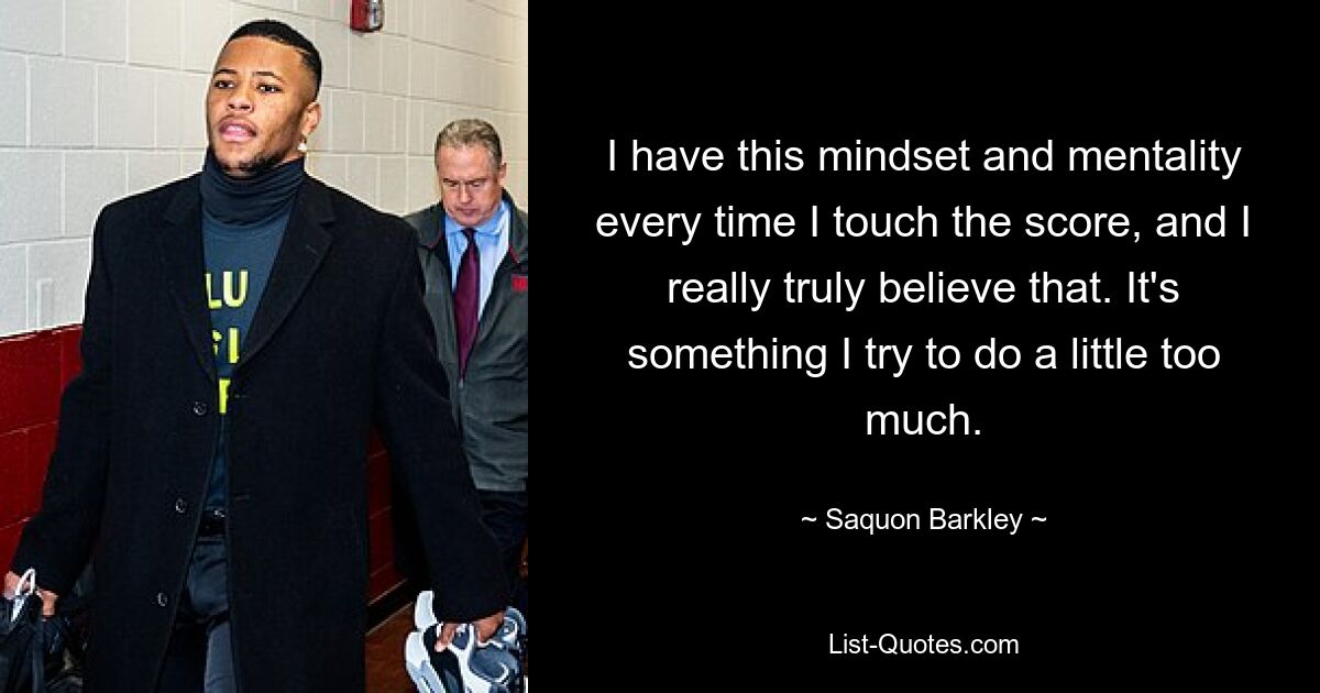 I have this mindset and mentality every time I touch the score, and I really truly believe that. It's something I try to do a little too much. — © Saquon Barkley