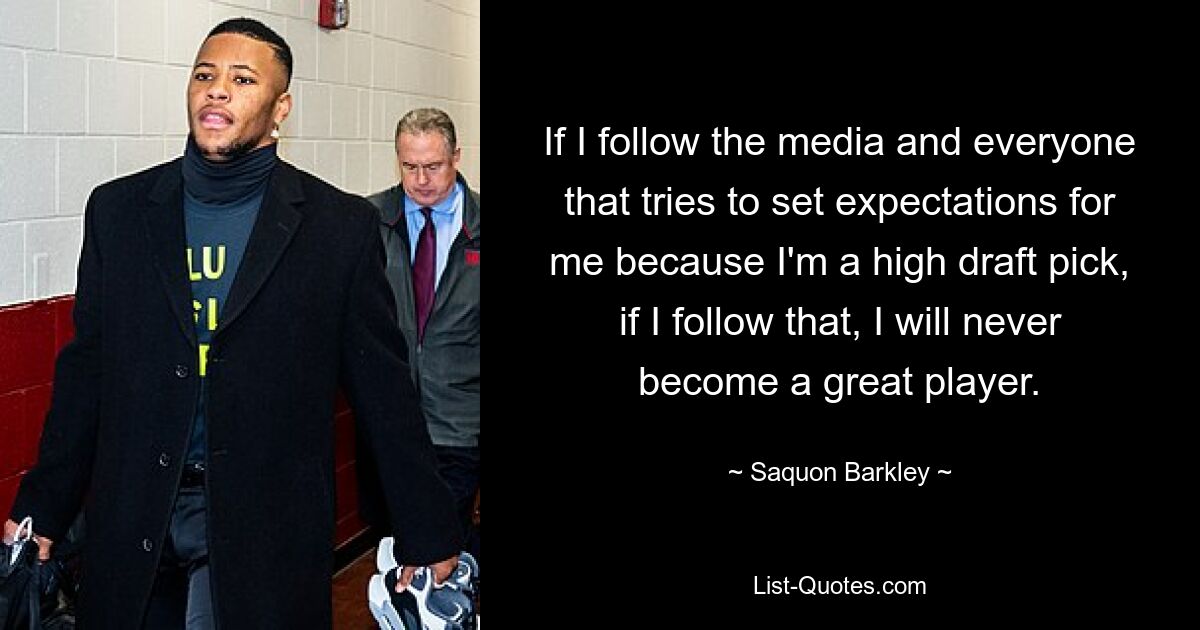 If I follow the media and everyone that tries to set expectations for me because I'm a high draft pick, if I follow that, I will never become a great player. — © Saquon Barkley