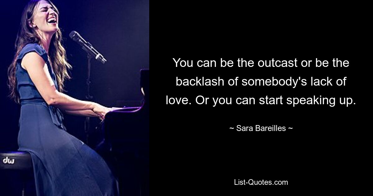 You can be the outcast or be the backlash of somebody's lack of love. Or you can start speaking up. — © Sara Bareilles