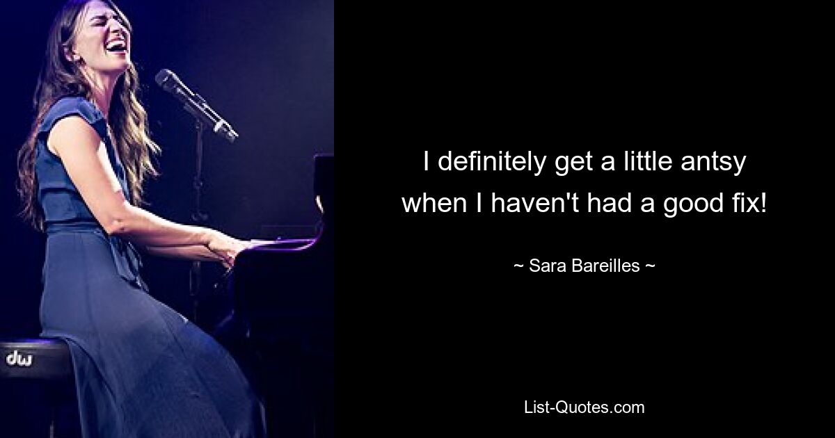 I definitely get a little antsy when I haven't had a good fix! — © Sara Bareilles