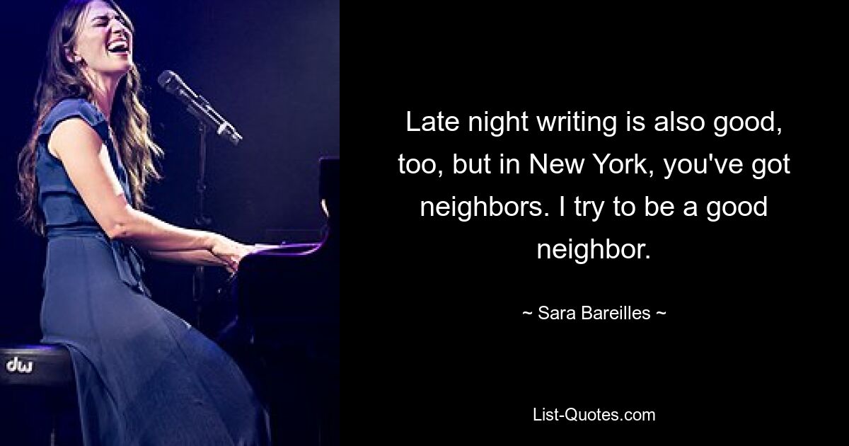 Late night writing is also good, too, but in New York, you've got neighbors. I try to be a good neighbor. — © Sara Bareilles