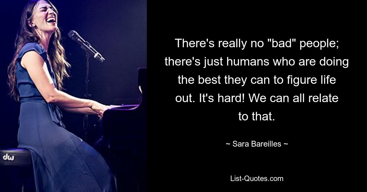 There's really no "bad" people; there's just humans who are doing the best they can to figure life out. It's hard! We can all relate to that. — © Sara Bareilles