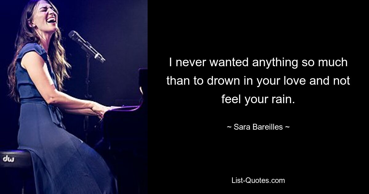 I never wanted anything so much than to drown in your love and not feel your rain. — © Sara Bareilles