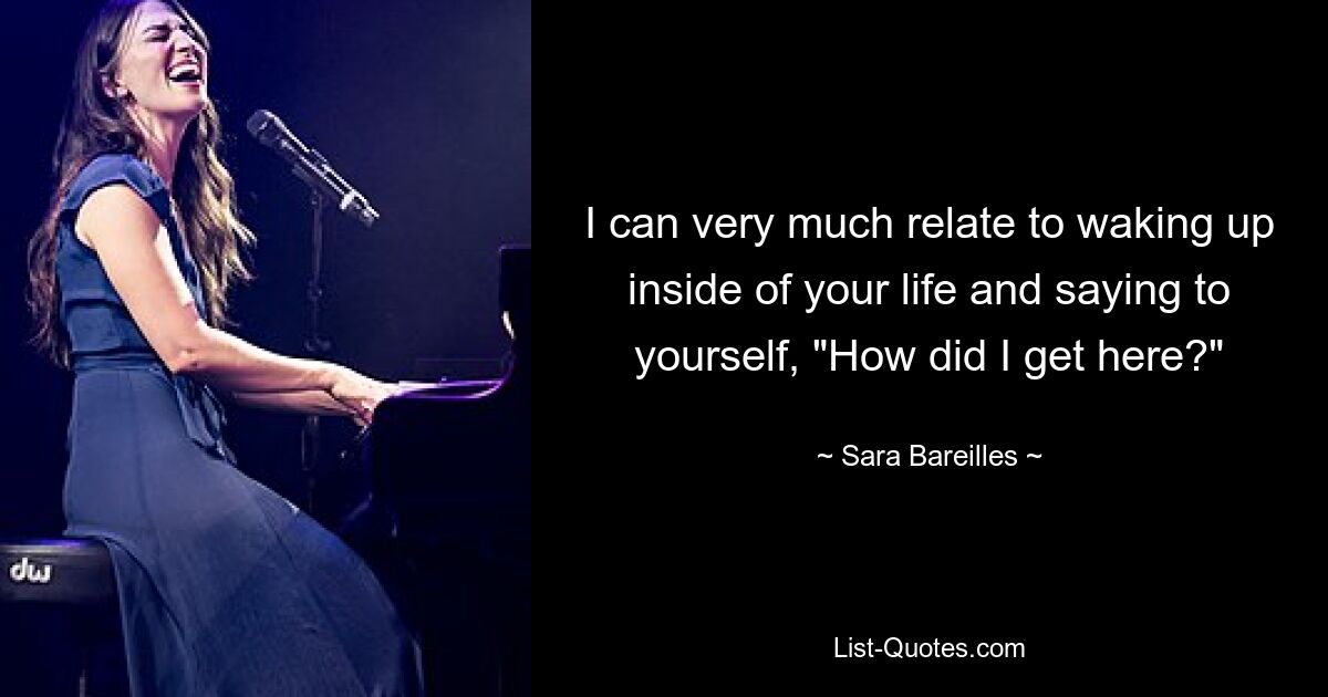 I can very much relate to waking up inside of your life and saying to yourself, "How did I get here?" — © Sara Bareilles