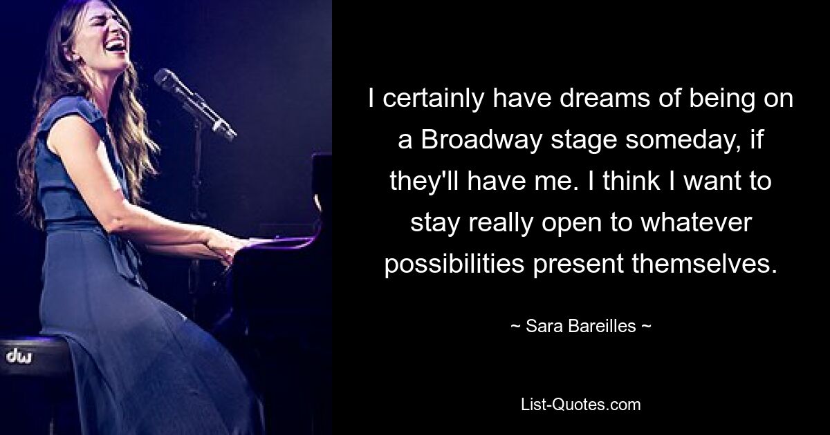 I certainly have dreams of being on a Broadway stage someday, if they'll have me. I think I want to stay really open to whatever possibilities present themselves. — © Sara Bareilles