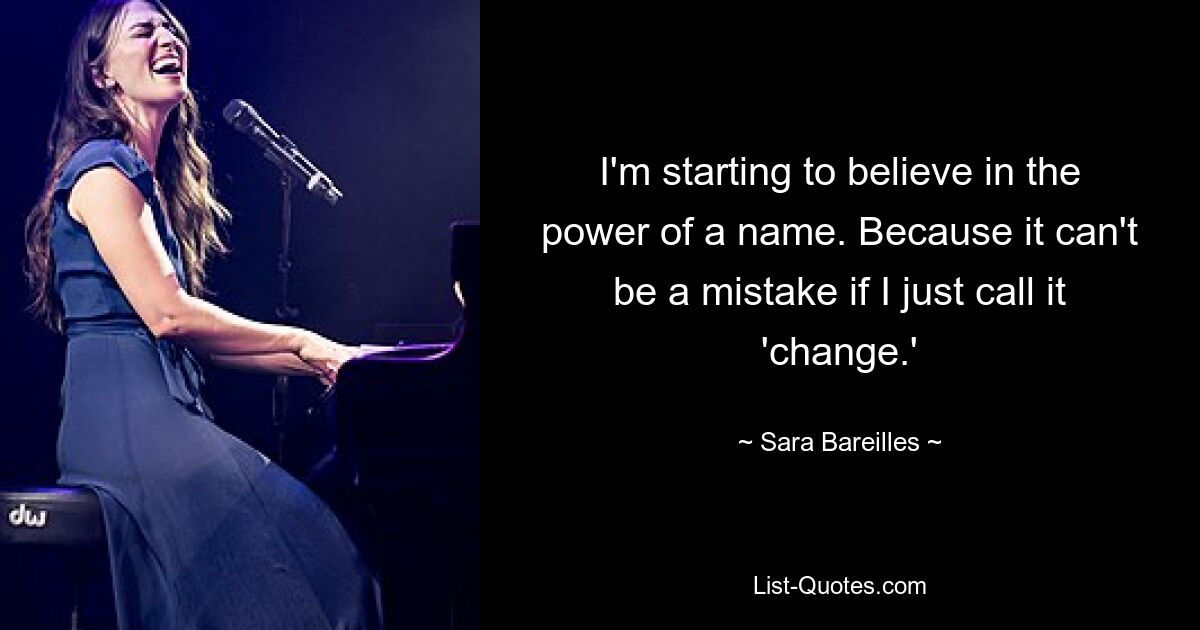 I'm starting to believe in the power of a name. Because it can't be a mistake if I just call it 'change.' — © Sara Bareilles