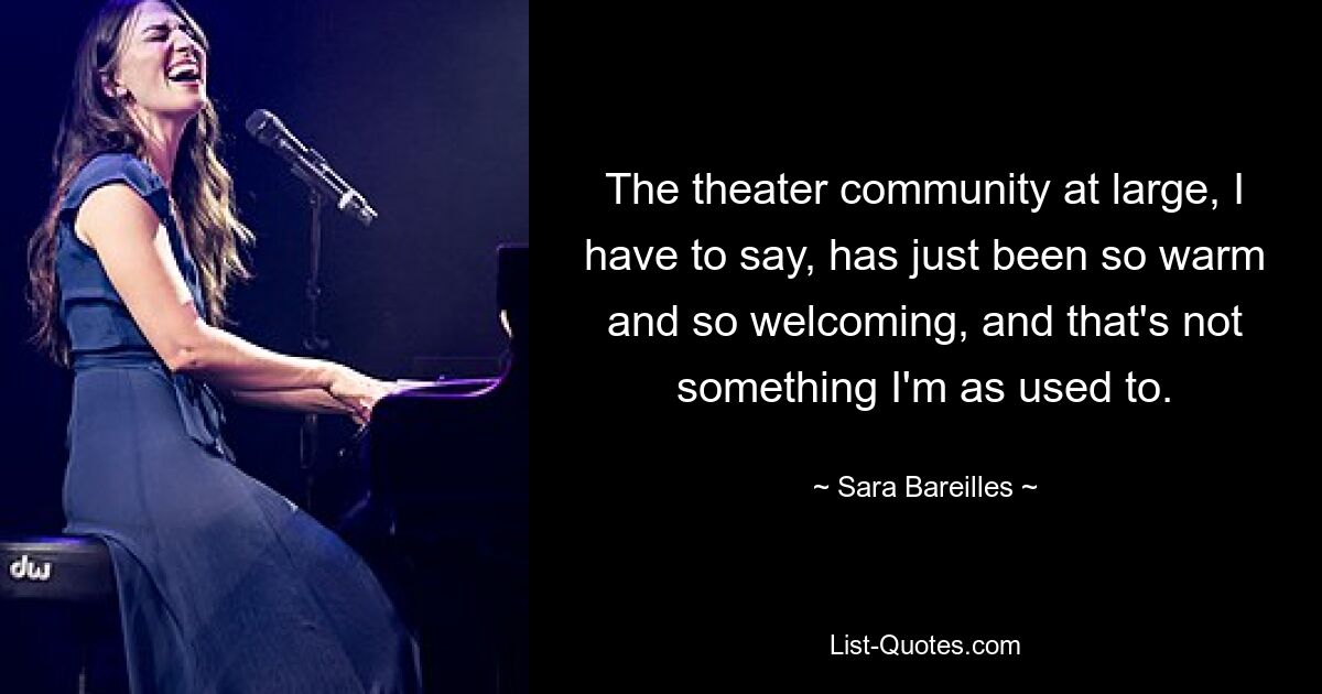 The theater community at large, I have to say, has just been so warm and so welcoming, and that's not something I'm as used to. — © Sara Bareilles