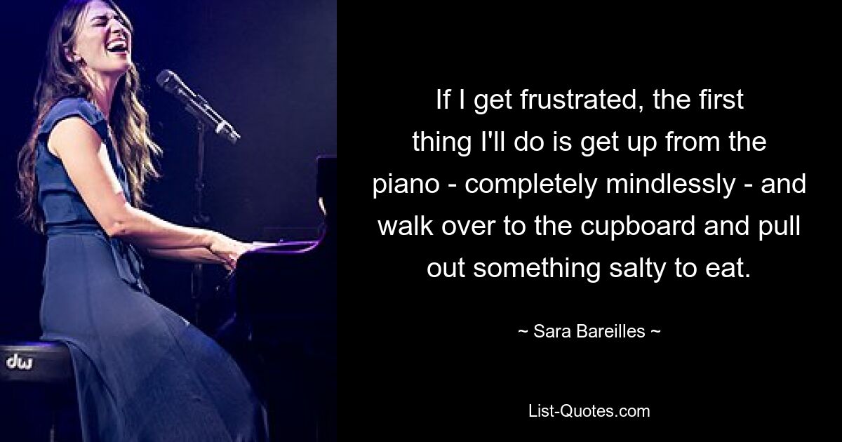 If I get frustrated, the first thing I'll do is get up from the piano - completely mindlessly - and walk over to the cupboard and pull out something salty to eat. — © Sara Bareilles