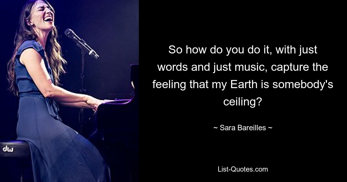 So how do you do it, with just words and just music, capture the feeling that my Earth is somebody's ceiling? — © Sara Bareilles