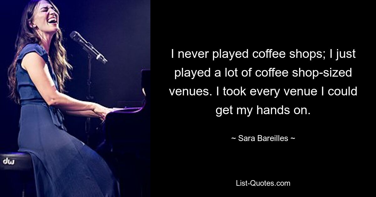 I never played coffee shops; I just played a lot of coffee shop-sized venues. I took every venue I could get my hands on. — © Sara Bareilles