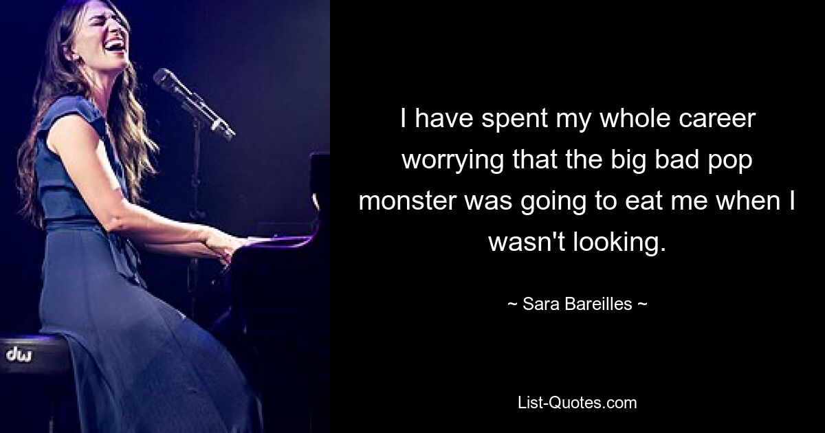 I have spent my whole career worrying that the big bad pop monster was going to eat me when I wasn't looking. — © Sara Bareilles