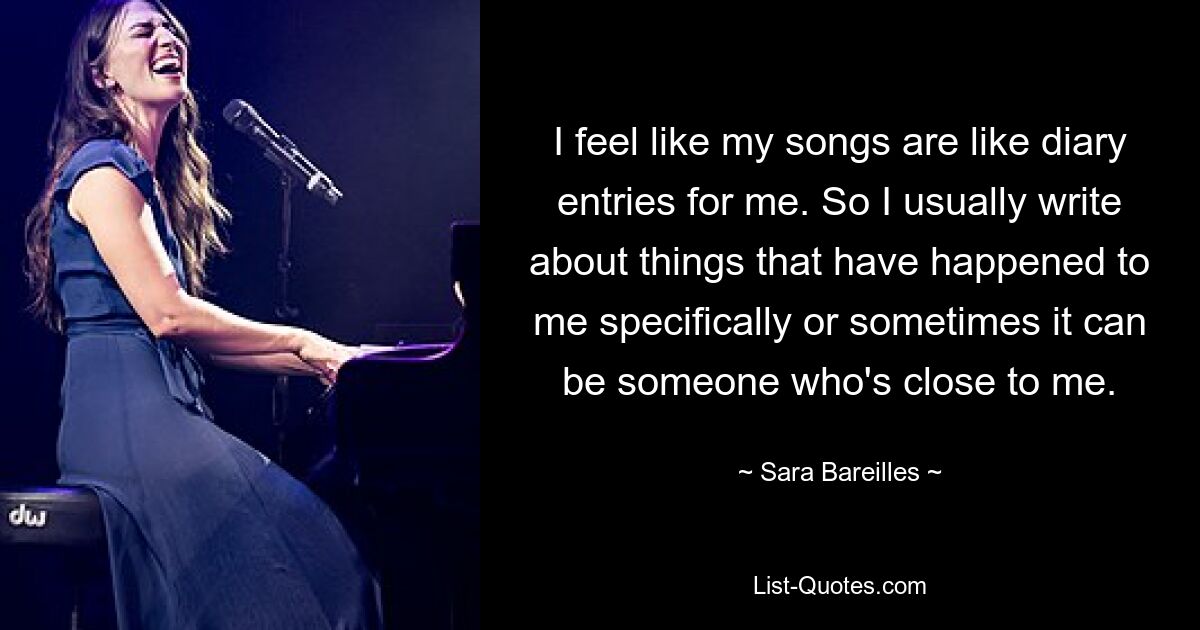 I feel like my songs are like diary entries for me. So I usually write about things that have happened to me specifically or sometimes it can be someone who's close to me. — © Sara Bareilles