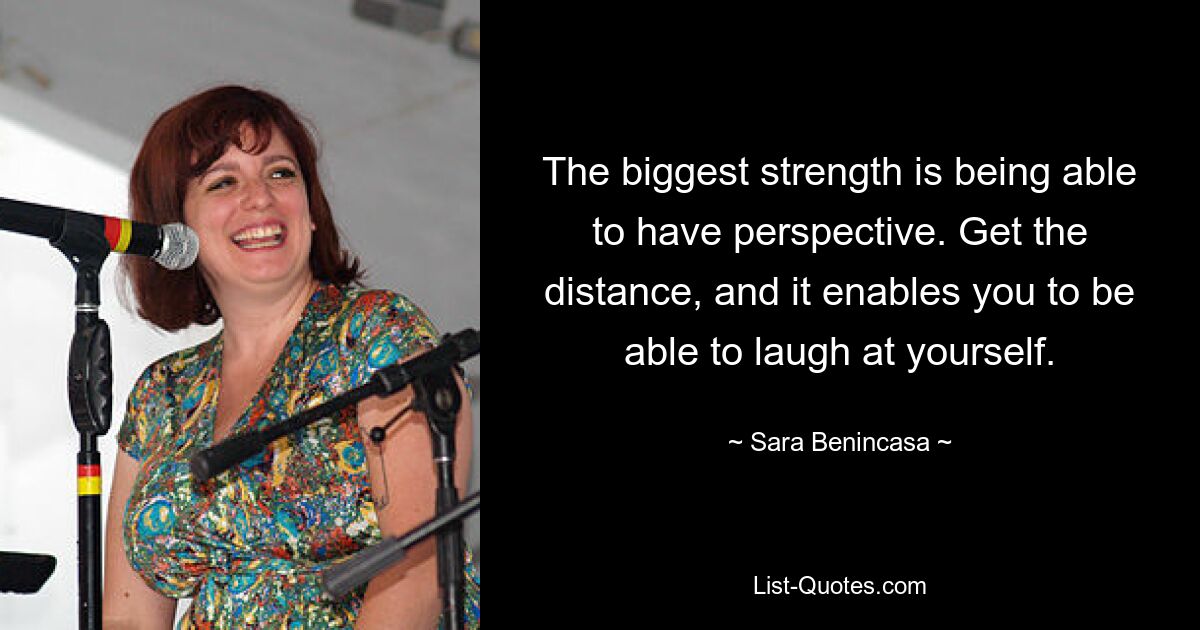 The biggest strength is being able to have perspective. Get the distance, and it enables you to be able to laugh at yourself. — © Sara Benincasa