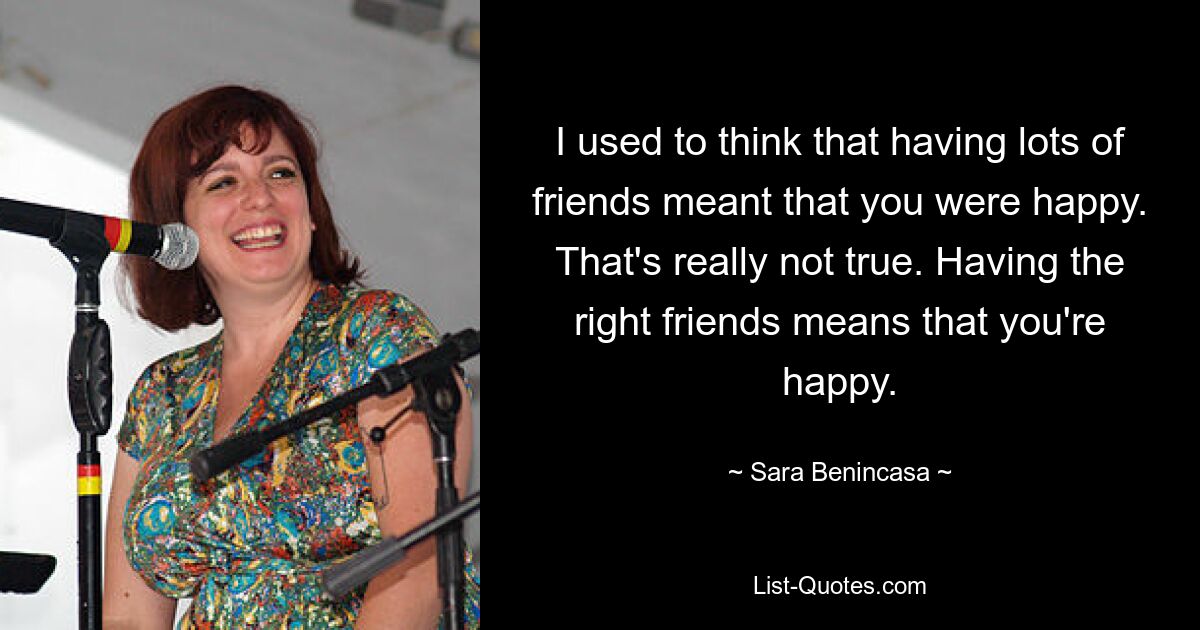 I used to think that having lots of friends meant that you were happy. That's really not true. Having the right friends means that you're happy. — © Sara Benincasa