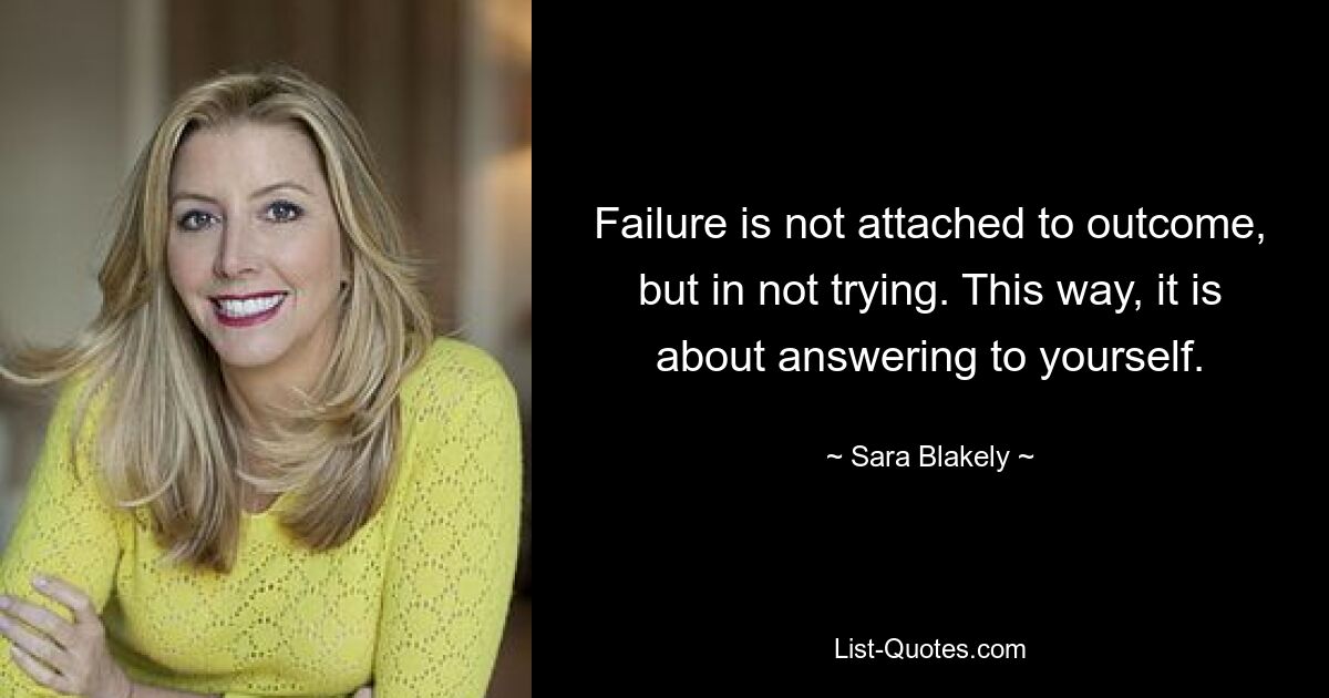 Failure is not attached to outcome, but in not trying. This way, it is about answering to yourself. — © Sara Blakely