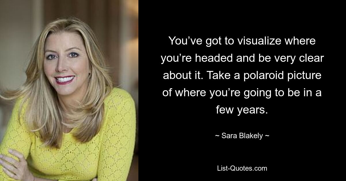 You’ve got to visualize where you’re headed and be very clear about it. Take a polaroid picture of where you’re going to be in a few years. — © Sara Blakely