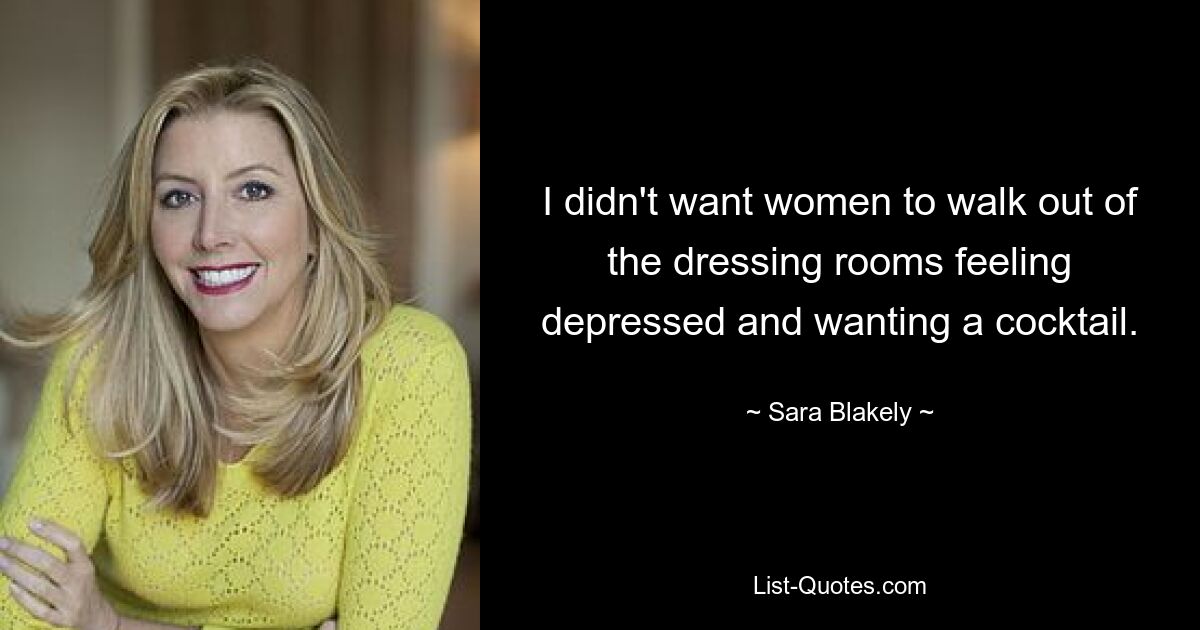 I didn't want women to walk out of the dressing rooms feeling depressed and wanting a cocktail. — © Sara Blakely