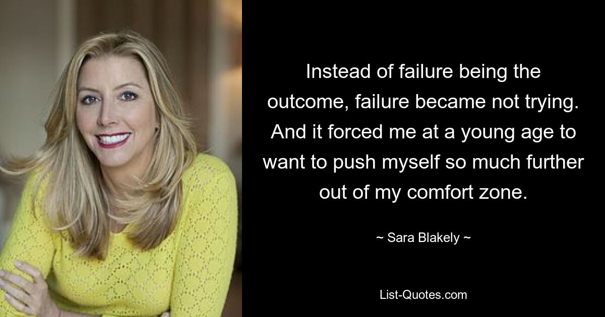 Instead of failure being the outcome, failure became not trying. And it forced me at a young age to want to push myself so much further out of my comfort zone. — © Sara Blakely