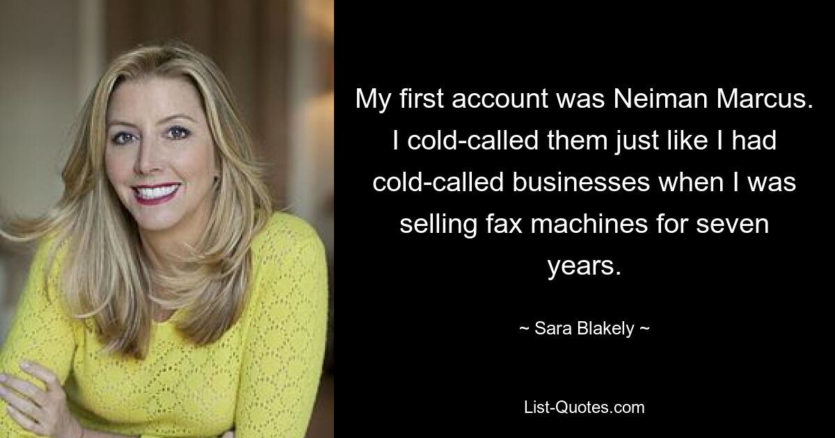 My first account was Neiman Marcus. I cold-called them just like I had cold-called businesses when I was selling fax machines for seven years. — © Sara Blakely