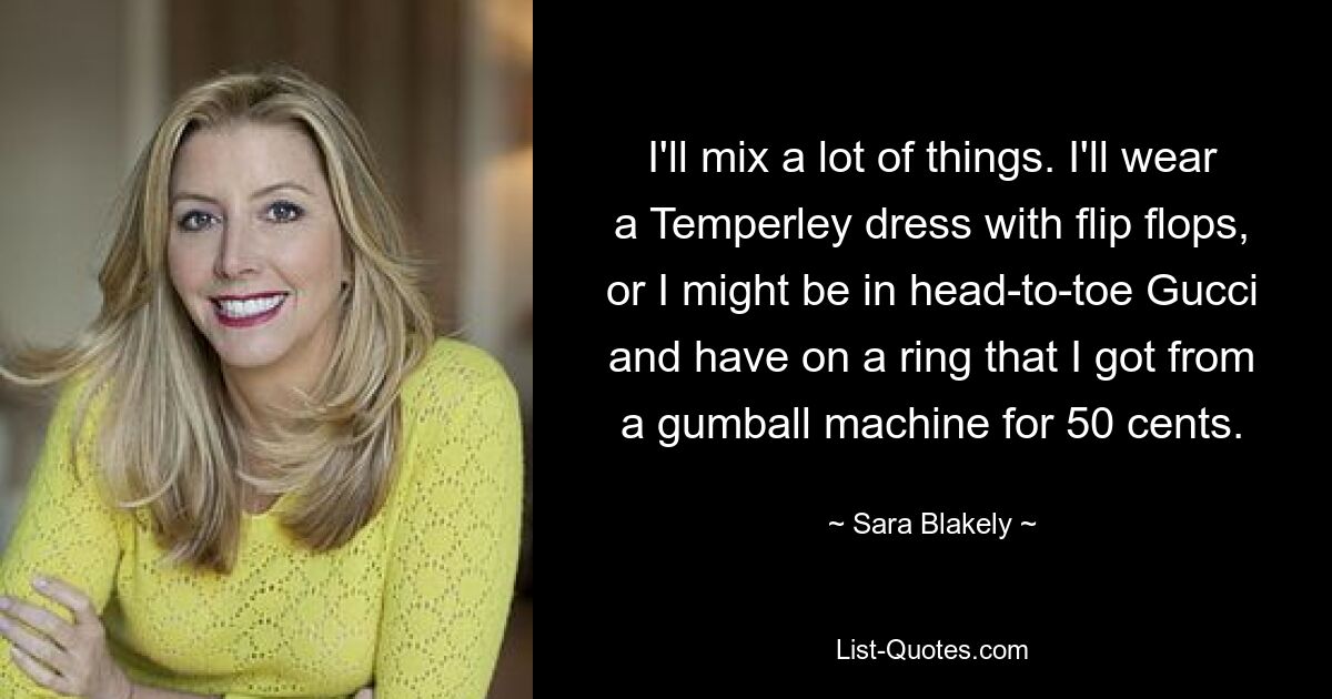 I'll mix a lot of things. I'll wear a Temperley dress with flip flops, or I might be in head-to-toe Gucci and have on a ring that I got from a gumball machine for 50 cents. — © Sara Blakely