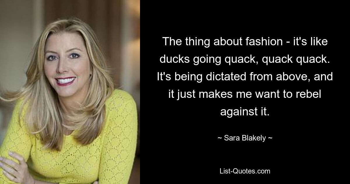 The thing about fashion - it's like ducks going quack, quack quack. It's being dictated from above, and it just makes me want to rebel against it. — © Sara Blakely