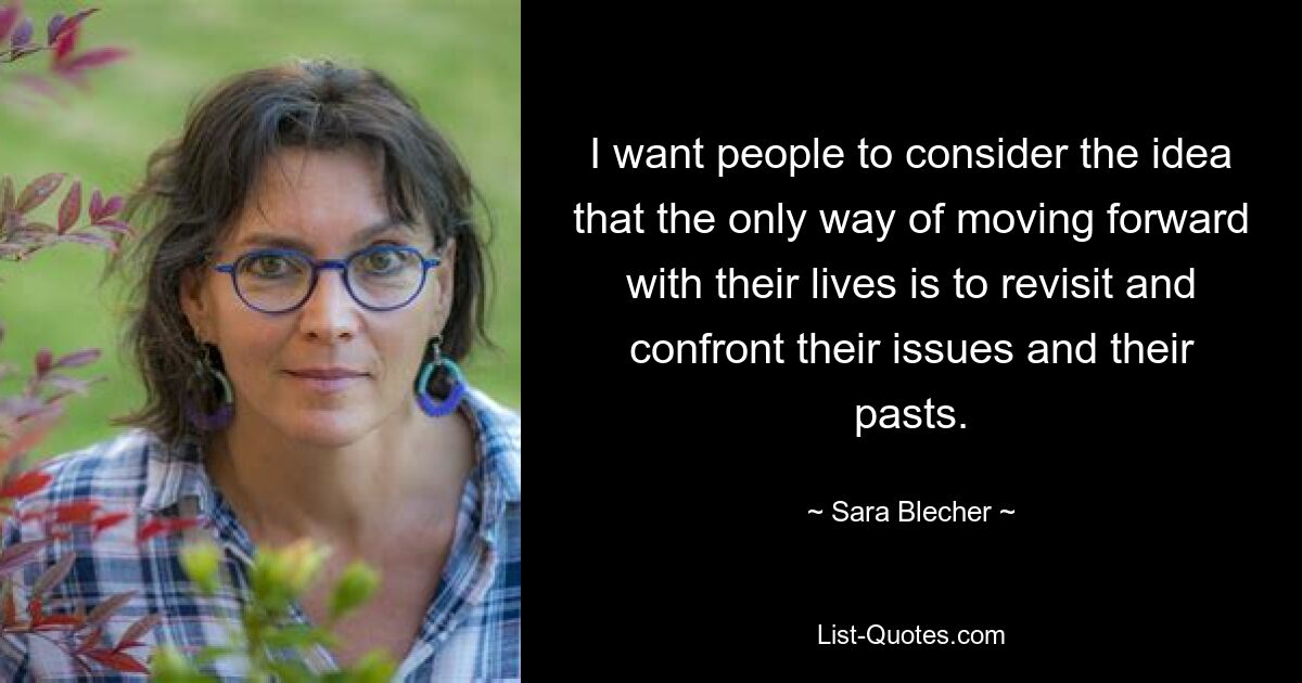 I want people to consider the idea that the only way of moving forward with their lives is to revisit and confront their issues and their pasts. — © Sara Blecher