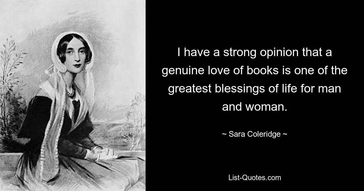 I have a strong opinion that a genuine love of books is one of the greatest blessings of life for man and woman. — © Sara Coleridge