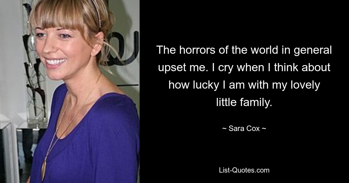 The horrors of the world in general upset me. I cry when I think about how lucky I am with my lovely little family. — © Sara Cox