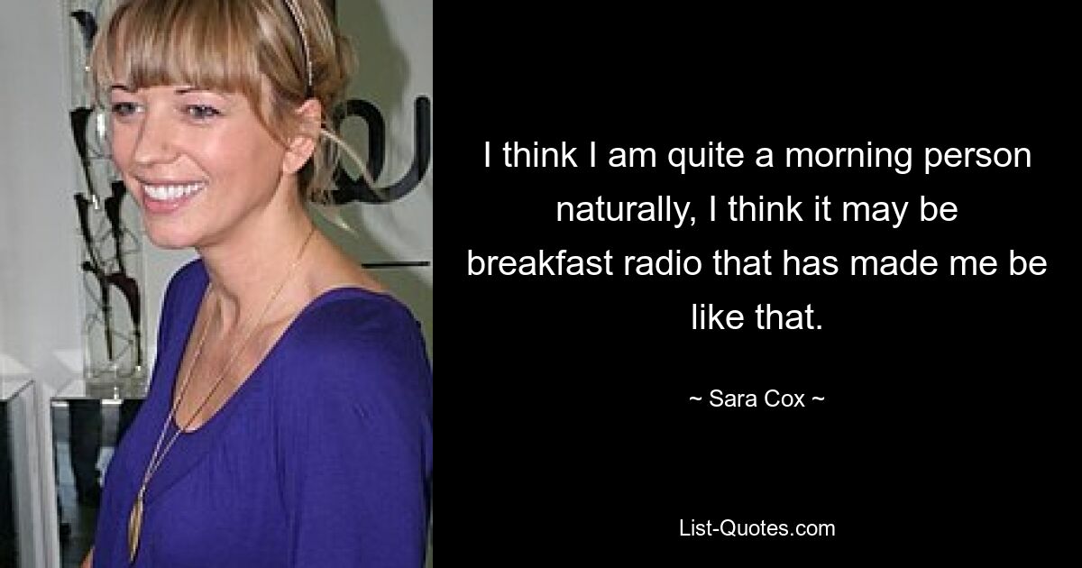 I think I am quite a morning person naturally, I think it may be breakfast radio that has made me be like that. — © Sara Cox