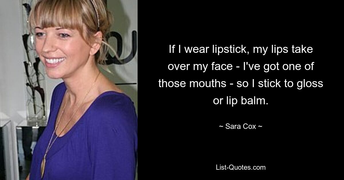 If I wear lipstick, my lips take over my face - I've got one of those mouths - so I stick to gloss or lip balm. — © Sara Cox