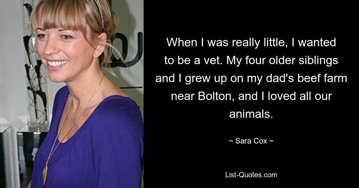 When I was really little, I wanted to be a vet. My four older siblings and I grew up on my dad's beef farm near Bolton, and I loved all our animals. — © Sara Cox