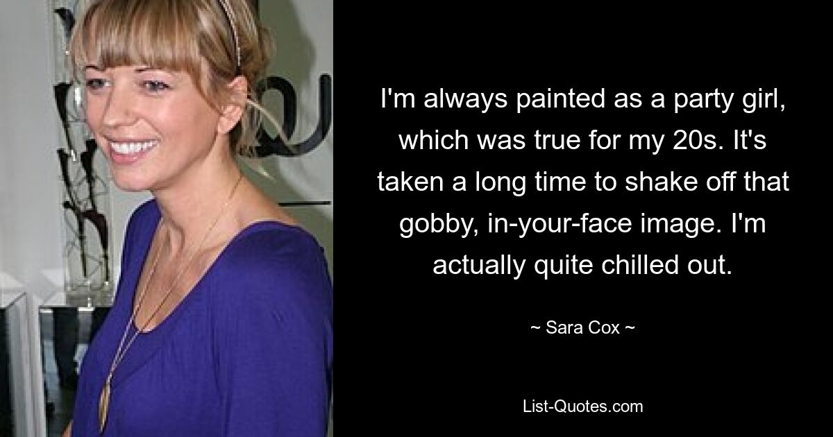 I'm always painted as a party girl, which was true for my 20s. It's taken a long time to shake off that gobby, in-your-face image. I'm actually quite chilled out. — © Sara Cox