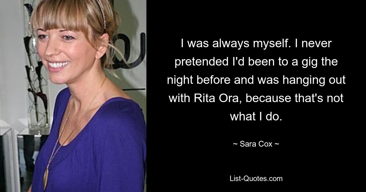 I was always myself. I never pretended I'd been to a gig the night before and was hanging out with Rita Ora, because that's not what I do. — © Sara Cox