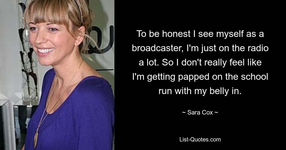 To be honest I see myself as a broadcaster, I'm just on the radio a lot. So I don't really feel like I'm getting papped on the school run with my belly in. — © Sara Cox