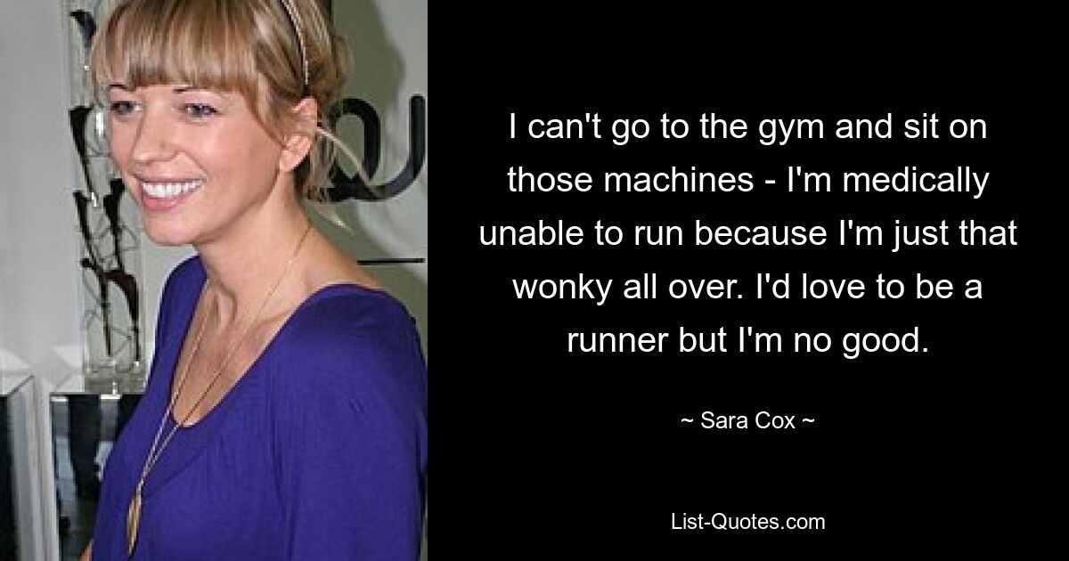 I can't go to the gym and sit on those machines - I'm medically unable to run because I'm just that wonky all over. I'd love to be a runner but I'm no good. — © Sara Cox