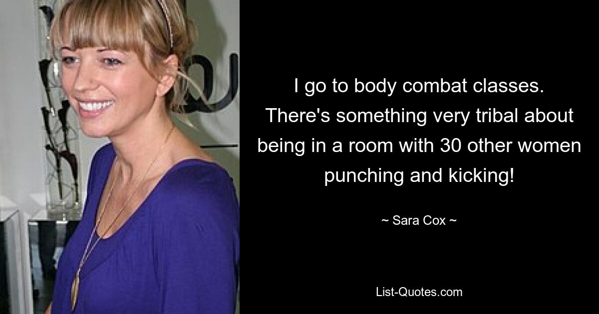 I go to body combat classes. There's something very tribal about being in a room with 30 other women punching and kicking! — © Sara Cox