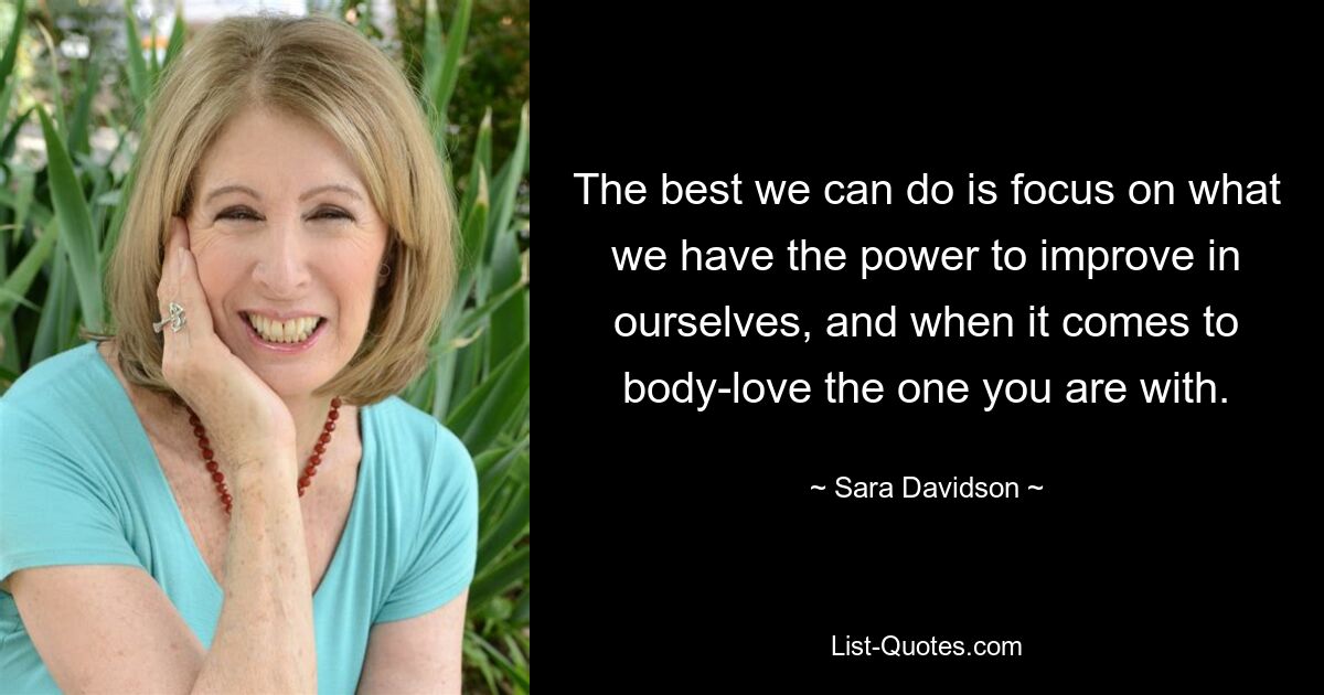 The best we can do is focus on what we have the power to improve in ourselves, and when it comes to body-love the one you are with. — © Sara Davidson