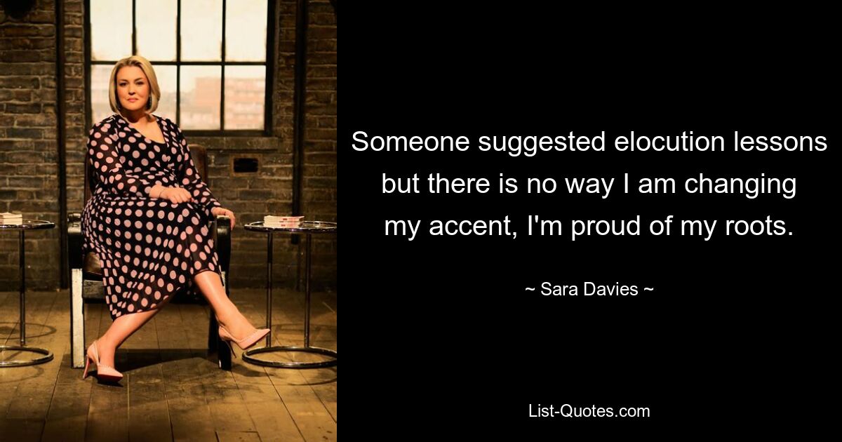 Someone suggested elocution lessons but there is no way I am changing my accent, I'm proud of my roots. — © Sara Davies