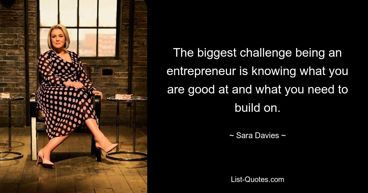 The biggest challenge being an entrepreneur is knowing what you are good at and what you need to build on. — © Sara Davies