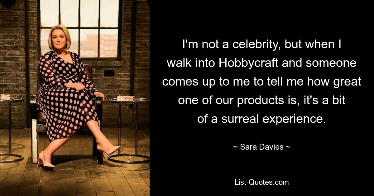 I'm not a celebrity, but when I walk into Hobbycraft and someone comes up to me to tell me how great one of our products is, it's a bit of a surreal experience. — © Sara Davies