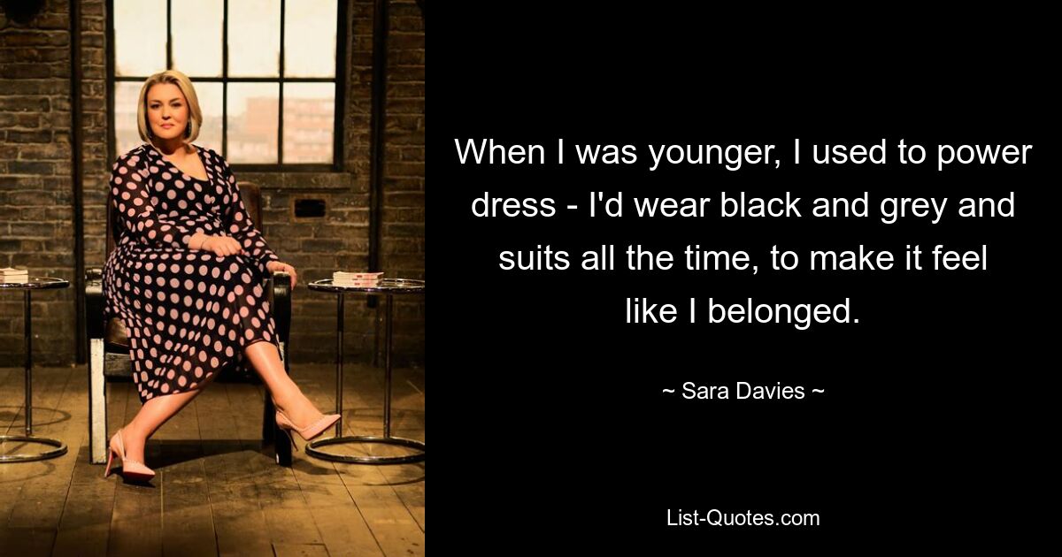 When I was younger, I used to power dress - I'd wear black and grey and suits all the time, to make it feel like I belonged. — © Sara Davies