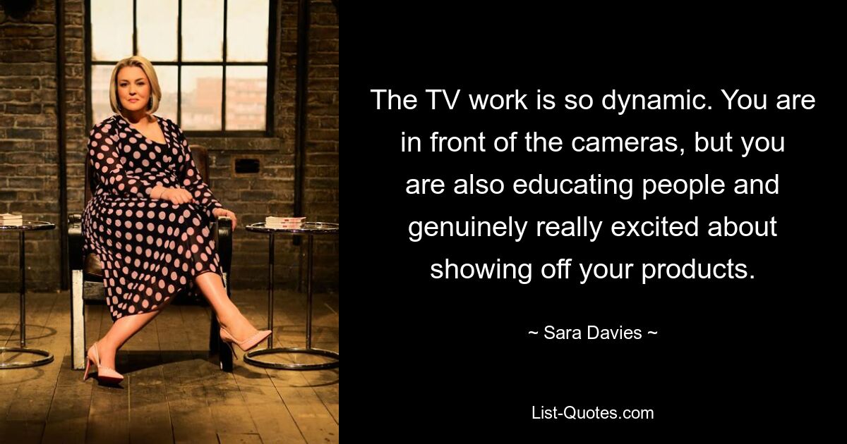 The TV work is so dynamic. You are in front of the cameras, but you are also educating people and genuinely really excited about showing off your products. — © Sara Davies