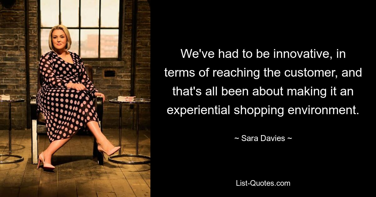 We've had to be innovative, in terms of reaching the customer, and that's all been about making it an experiential shopping environment. — © Sara Davies