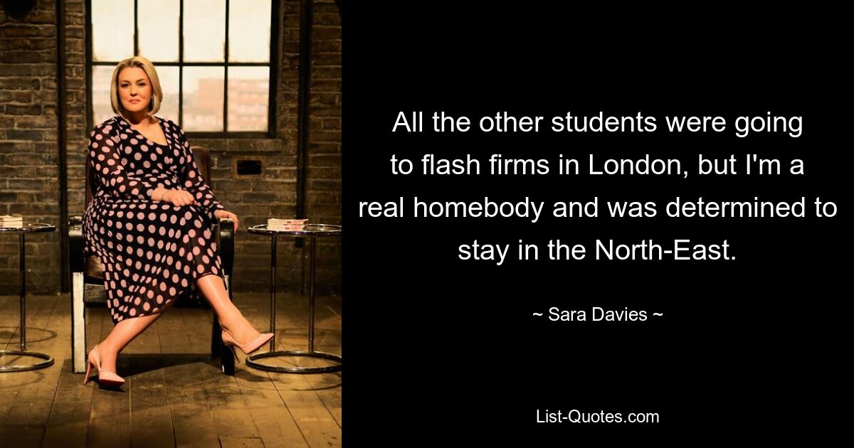 All the other students were going to flash firms in London, but I'm a real homebody and was determined to stay in the North-East. — © Sara Davies