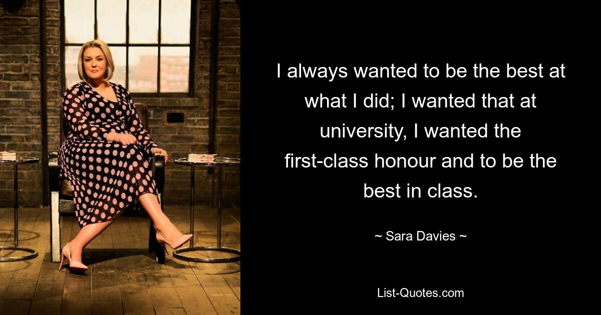 I always wanted to be the best at what I did; I wanted that at university, I wanted the first-class honour and to be the best in class. — © Sara Davies