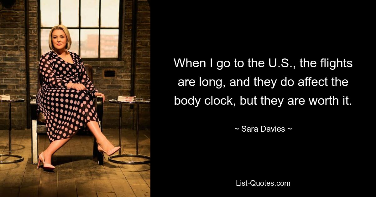 When I go to the U.S., the flights are long, and they do affect the body clock, but they are worth it. — © Sara Davies