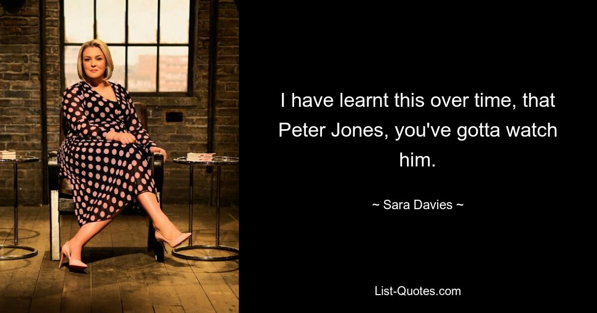 I have learnt this over time, that Peter Jones, you've gotta watch him. — © Sara Davies