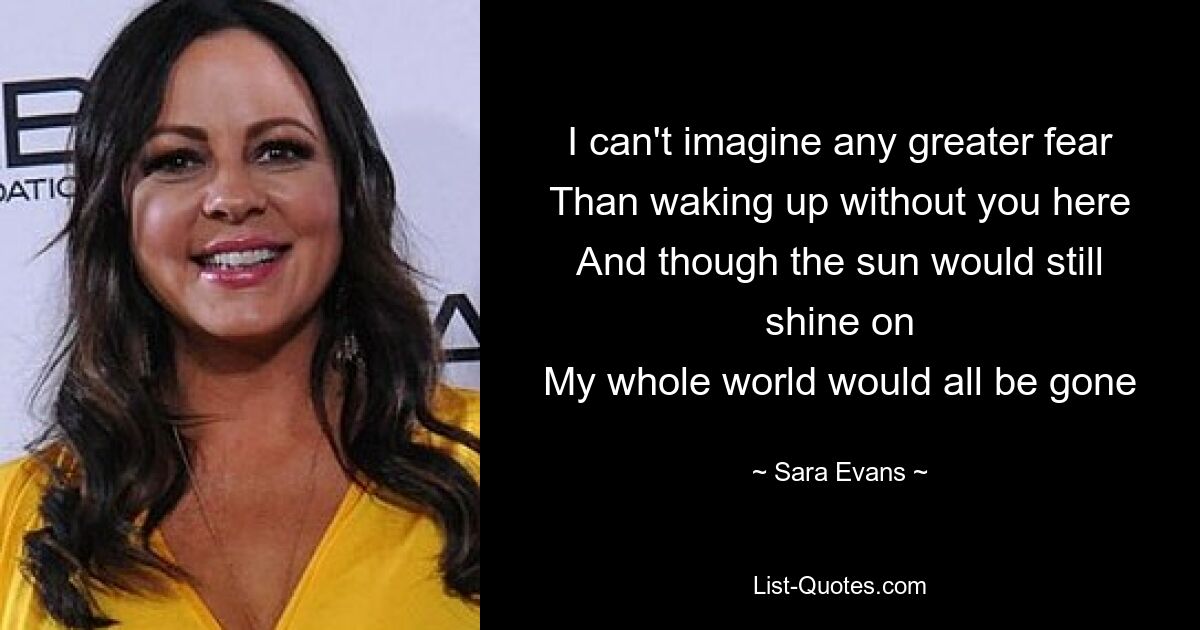 I can't imagine any greater fear
Than waking up without you here
And though the sun would still shine on
My whole world would all be gone — © Sara Evans